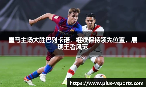皇马主场大胜巴列卡诺,继续保持领先位置,展现王者风范
