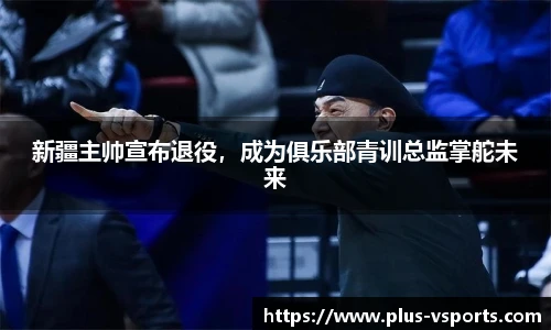 新疆主帅宣布退役,成为俱乐部青训总监掌舵未来