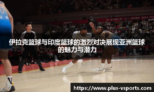 伊拉克篮球与印度篮球的激烈对决展现亚洲篮球的魅力与潜力
