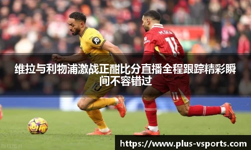 维拉与利物浦激战正酣比分直播全程跟踪精彩瞬间不容错过