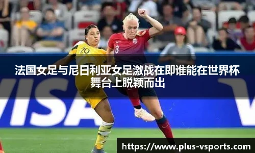 法国女足与尼日利亚女足激战在即谁能在世界杯舞台上脱颖而出